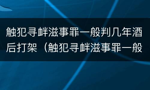 触犯寻衅滋事罪一般判几年酒后打架（触犯寻衅滋事罪一般判几年酒后打架吗）