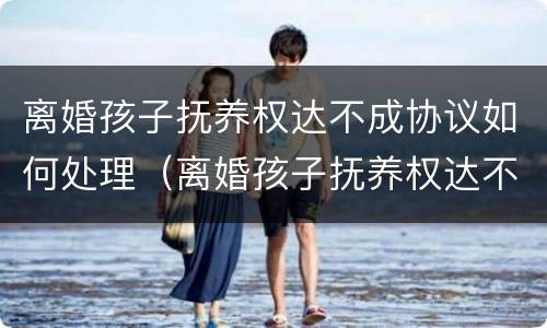 离婚孩子抚养权达不成协议如何处理（离婚孩子抚养权达不成协议如何处理呢）