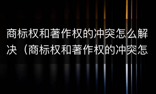 商标权和著作权的冲突怎么解决（商标权和著作权的冲突怎么解决问题）