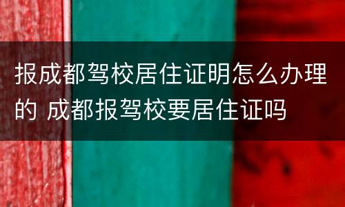 报成都驾校居住证明怎么办理的 成都报驾校要居住证吗