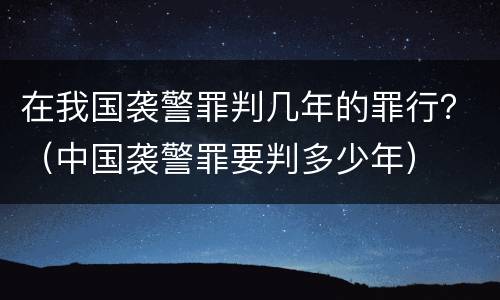 在我国袭警罪判几年的罪行？（中国袭警罪要判多少年）