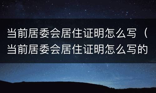 当前居委会居住证明怎么写（当前居委会居住证明怎么写的）