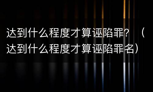 达到什么程度才算诬陷罪？（达到什么程度才算诬陷罪名）