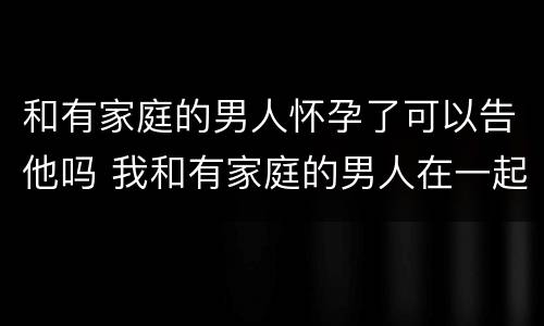 和有家庭的男人怀孕了可以告他吗 我和有家庭的男人在一起而且不小心怀孕了能告诉他吗?