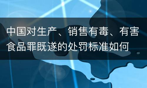 中国对生产、销售有毒、有害食品罪既遂的处罚标准如何