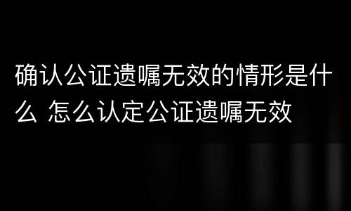 确认公证遗嘱无效的情形是什么 怎么认定公证遗嘱无效