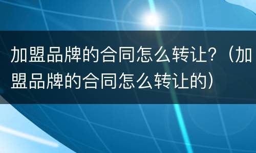 加盟品牌的合同怎么转让?（加盟品牌的合同怎么转让的）