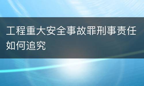 工程重大安全事故罪刑事责任如何追究