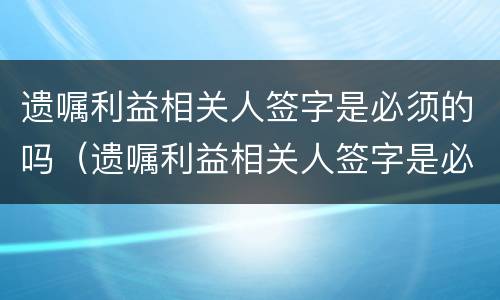 遗嘱利益相关人签字是必须的吗（遗嘱利益相关人签字是必须的吗怎么写）