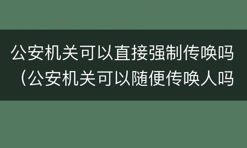 公安机关可以直接强制传唤吗（公安机关可以随便传唤人吗?）