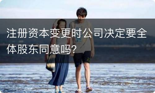 注册资本变更时公司决定要全体股东同意吗？