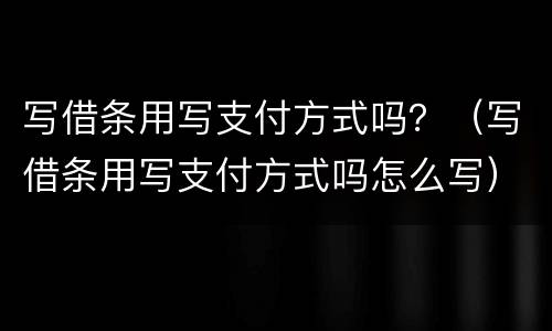 写借条用写支付方式吗？（写借条用写支付方式吗怎么写）