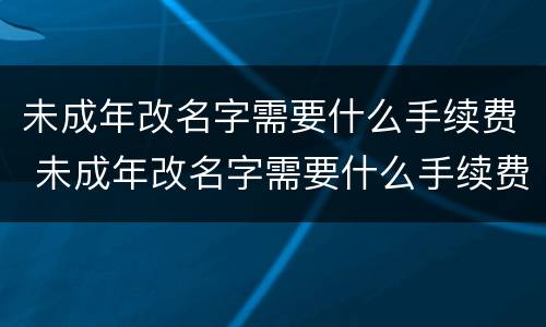 未成年改名字需要什么手续费 未成年改名字需要什么手续费和费用