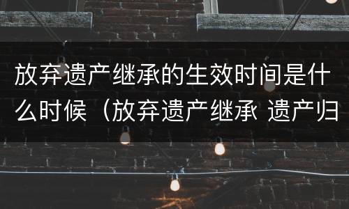 放弃遗产继承的生效时间是什么时候（放弃遗产继承 遗产归谁）