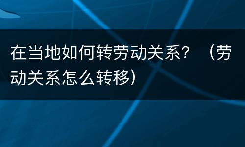 在当地如何转劳动关系？（劳动关系怎么转移）