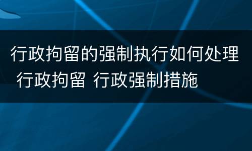 行政拘留的强制执行如何处理 行政拘留 行政强制措施