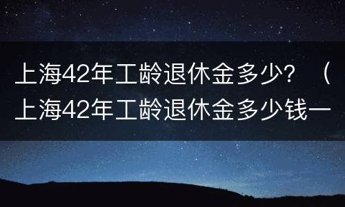 上海42年工龄退休金多少？（上海42年工龄退休金多少钱一个月）