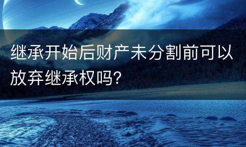 继承开始后财产未分割前可以放弃继承权吗？