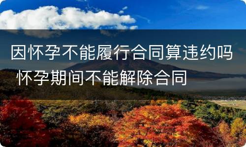 因怀孕不能履行合同算违约吗 怀孕期间不能解除合同