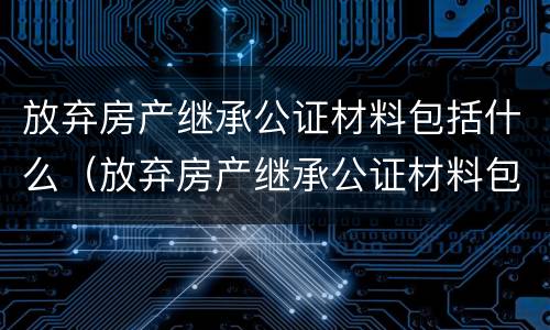 放弃房产继承公证材料包括什么（放弃房产继承公证材料包括什么东西）