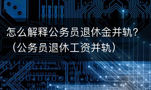 怎么解释公务员退休金并轨？（公务员退休工资并轨）