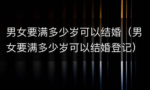 男女要满多少岁可以结婚（男女要满多少岁可以结婚登记）