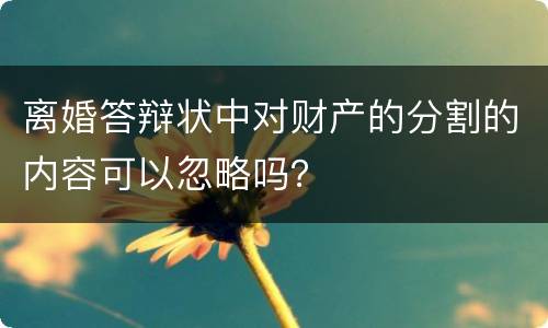 离婚答辩状中对财产的分割的内容可以忽略吗？