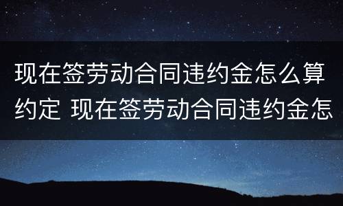 现在签劳动合同违约金怎么算约定 现在签劳动合同违约金怎么算约定的