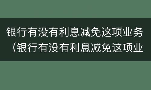 银行有没有利息减免这项业务（银行有没有利息减免这项业务呢）