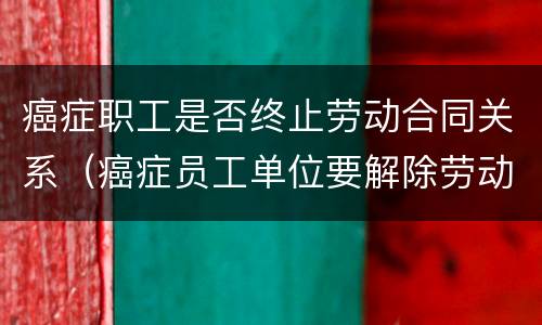 癌症职工是否终止劳动合同关系（癌症员工单位要解除劳动合同吗）