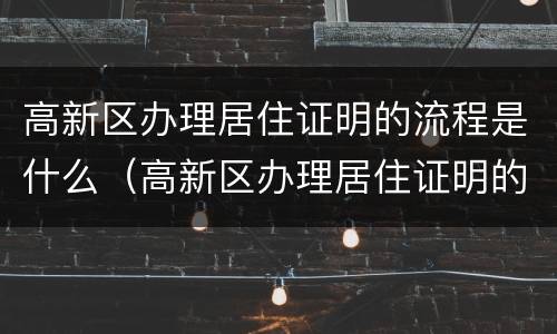 高新区办理居住证明的流程是什么（高新区办理居住证明的流程是什么样的）