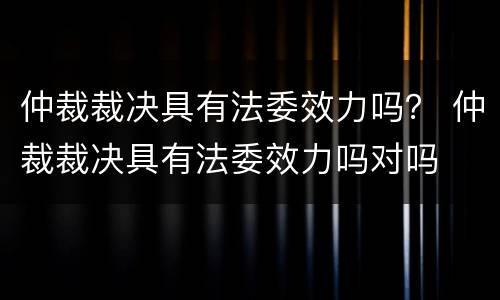 仲裁裁决具有法委效力吗？ 仲裁裁决具有法委效力吗对吗