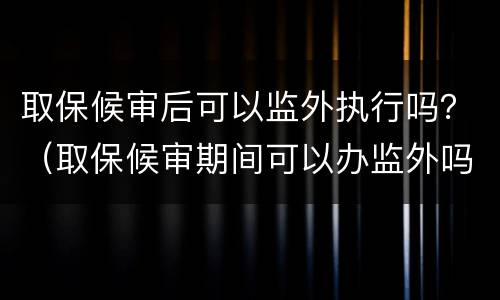 取保候审后可以监外执行吗？（取保候审期间可以办监外吗）