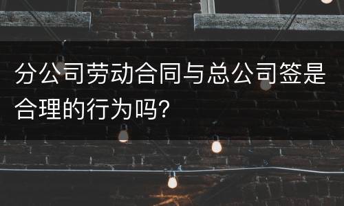 分公司劳动合同与总公司签是合理的行为吗？