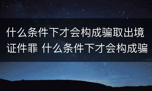 什么条件下才会构成骗取出境证件罪 什么条件下才会构成骗取出境证件罪行