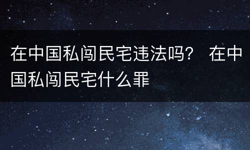 在中国私闯民宅违法吗？ 在中国私闯民宅什么罪