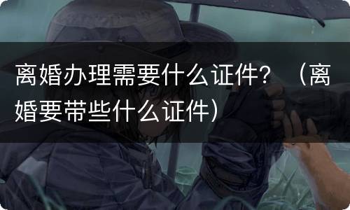 离婚办理需要什么证件？（离婚要带些什么证件）