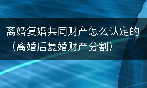 离婚复婚共同财产怎么认定的（离婚后复婚财产分割）