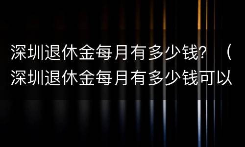 深圳退休金每月有多少钱？（深圳退休金每月有多少钱可以领）