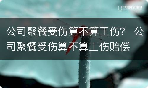 公司聚餐受伤算不算工伤？ 公司聚餐受伤算不算工伤赔偿