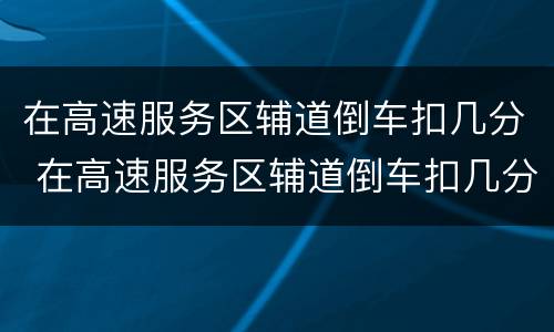 在高速服务区辅道倒车扣几分 在高速服务区辅道倒车扣几分罚多少钱