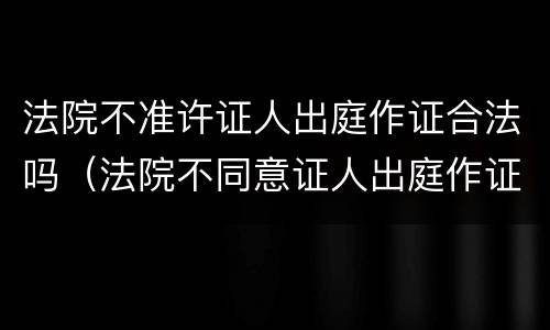 法院不准许证人出庭作证合法吗（法院不同意证人出庭作证的理由）