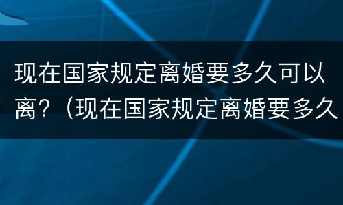 现在国家规定离婚要多久可以离?（现在国家规定离婚要多久可以离婚）