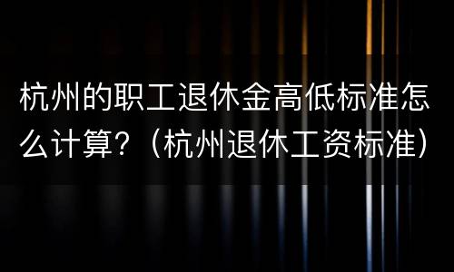 杭州的职工退休金高低标准怎么计算?（杭州退休工资标准）