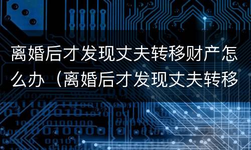 离婚后才发现丈夫转移财产怎么办（离婚后才发现丈夫转移财产怎么办理）