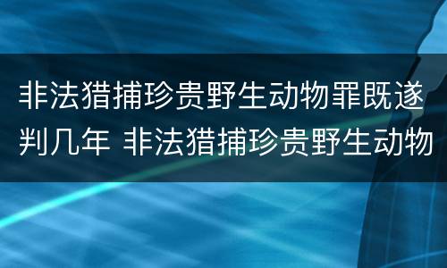 非法猎捕珍贵野生动物罪既遂判几年 非法猎捕珍贵野生动物罪既遂判几年以上