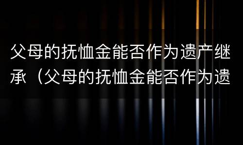 父母的抚恤金能否作为遗产继承（父母的抚恤金能否作为遗产继承权）