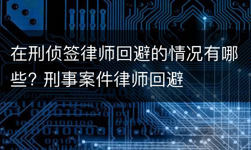 在刑侦签律师回避的情况有哪些? 刑事案件律师回避