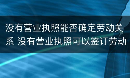 没有营业执照能否确定劳动关系 没有营业执照可以签订劳动合同吗