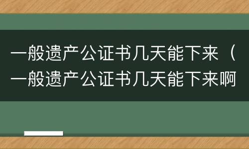 一般遗产公证书几天能下来（一般遗产公证书几天能下来啊）